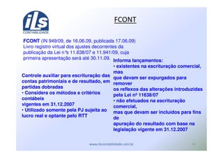,$
H
FCONT (IN 949/09, de 16.06.09, publicada 17.06.09)
Livro registro virtual dos ajustes decorrentes da
publicação da Lei n°s 11.638/07 e 11.941/09, cuja
primeira apresentação será até 30.11.09.
Controle auxiliar para escrituração das
contas patrimoniais e de resultado, em
partidas dobradas
• Considera os métodos e critérios
contábeis
vigentes em 31.12.2007
• Utilizado somente pela PJ sujeita ao
lucro real e optante pelo RTT
Informa lançamentos:
• existentes na escrituração comercial,
mas
que devam ser expurgados para
remover
os reflexos das alterações introduzidas
pela Lei nº 11638/07
• não efetuados na escrituração
comercial,
mas que devam ser incluídos para fins
de
apuração do resultado com base na
legislação vigente em 31.12.2007
 
