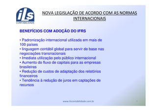 #
BENEFÍCIOS COM ADOÇÃO DO IFRS
• Padronização internacional utilizada em mais de
100 países
• linguagem contábil global para servir de base nas
negociações transnacionais
• Imediata utilização pelo público internacional
• Aumento do fluxo de capitais para as empresas
brasileiras
• Redução de custos de adaptação dos relatórios
financeiros
• Tendência à redução de juros em captações de
recursos
! - ! ./ ( (
 