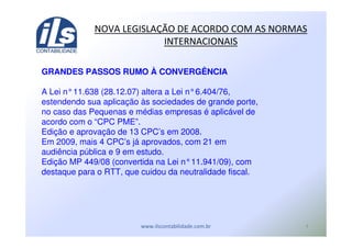 )
! - ! ./ ( (
GRANDES PASSOS RUMO À CONVERGÊNCIA
A Lei n°11.638 (28.12.07) altera a Lei n°6.404/76,
estendendo sua aplicação às sociedades de grande porte,
no caso das Pequenas e médias empresas é aplicável de
acordo com o “CPC PME”.
Edição e aprovação de 13 CPC’s em 2008.
Em 2009, mais 4 CPC’s já aprovados, com 21 em
audiência pública e 9 em estudo.
Edição MP 449/08 (convertida na Lei n°11.941/09), com
destaque para o RTT, que cuidou da neutralidade fiscal.
 