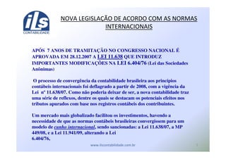 0
APÓS 7 ANOS DE TRAMITAÇÃO NO CONGRESSO NACIONAL É
APROVADA EM 28.12.2007 A LEI 11.638 QUE INTRODUZ
IMPORTANTES MODIFICAÇÕES NA LEI 6.404/76 (Lei das Sociedades
Anônimas)
O processo de convergência da contabilidade brasileira aos princípios
contábeis internacionais foi deflagrado a partir de 2008, com a vigência da
Lei nº 11.638/07. Como não poderia deixar de ser, a nova contabilidade traz
uma série de reflexos, dentre os quais se destacam os potenciais efeitos nos
tributos apurados com base nos registros contábeis dos contribuintes.
Um mercado mais globalizado facilitou os investimentos, havendo a
necessidade de que as normas contábeis brasileiras convergissem para um
modelo de cunho internacional, sendo sancionadas: a Lei 11.638/07, a MP
449/08, e a Lei 11.941/09, alterando a Lei
6.404/76,
! - ! ./ ( (
 