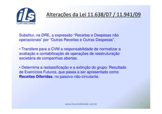 *
12 ! "#$%&' % *) %&*
Substitui, na DRE, a expressão “Receitas e Despesas não
operacionais” por “Outras Receitas e Outras Despesas”.
• Transfere para a CVM a responsabilidade de normatizar a
avaliação e contabilização de operações de reestruturação
societária de companhias abertas.
• Determina a reclassificação e a extinção do grupo: Resultado
de Exercícios Futuros, que passa a ser apresentado como
Receitas Diferidas, no passivo não-circulante.
 