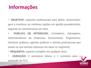 Informações 
• OBJETIVO: capacitar profissionais para definir, desenvolver, 
gerir e monitorar as melhores opções em gestão previdenciária, 
segundo as características do setor. 
• PÚBLICO DE INTERESSE: Contadores, Advogados, 
Administradores de Empresas, Economistas, Engenheiros, 
Gestores públicos, agentes políticos e demais profissionais que 
atuam ou que tenham interesse em atuar no segmento. 
• REQUISITO: superior completo em qualquer área 
• DURAÇÃO: 2 semestres letivos e 1 semestre para a 
produção do TCC 
• CARGA HORÁRIA: carga horária mínima de 360h/a 
 