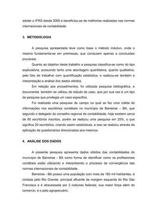 adotar o IFRS desde 2005 e beneficiou-se de melhorias realizadas nas normas
internacionais de contabilidade.
3. METODOLOGIA
A pesquisa apresentada teve como base o método indutivo, onde o
mesmo fundamenta-se em premissas, que conduzem apenas a conclusões
prováveis.
Quanto ao objetivo deste trabalho a pesquisa classifica-se como do tipo
exploratória, possuindo tanto uma abordagem quantitativa, quanto qualitativa,
pelo fato de trabalhar com quantificação estatística, e realizou-se também a
interpretação e análise dos dados obtidos.
Em relação aos procedimentos, foi utilizada pesquisa bibliográfica, e
documental, também se utilizou de estudo de caso, que por sua vez é um tipo
de pesquisa que privilegia um caso especifico.
Foi realizada uma pesquisa de campo na qual se fez uma coleta de
informações nos escritórios contábeis no município de Barreiras – BA, que
segundo o delegado do conselho regional de contabilidade, hoje existem cerca
de 80 escritórios inscritos, porém se realizou uma pesquisa em 25%, o que
significa 20 escritórios, criando assim estatísticas, e isso se realizou através da
aplicação de questionários direcionados aos mesmos.
4. ANÁLISE DOS DADOS
A presente pesquisa apresenta dados obtidos das contabilidades do
município de Barreiras - BA como forma de identificar como os profissionais
contábeis estão utilizando e interpretando o processo de convergência das
normas internacionais de contabilidade.
Barreiras - BA possui uma população com mais de 160 mil habitantes, é
cortada pelo Rio Grande, principal afluente da margem esquerda do Rio São
Francisco e é atravessada por 3 rodovias federais, sua maior força além do
comercio, é o polo agropecuário.
 