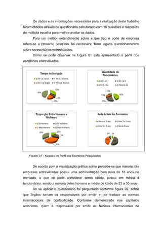Os dados e as informações necessárias para a realização deste trabalho
foram obtidos através de questionário estruturado com 15 questões e respostas
de múltipla escolha para melhor avaliar os dados.
Para um melhor entendimento sobre a que tipo e porte de empresa
refere-se a presente pesquisa, foi necessário fazer alguns questionamentos
sobre os escritórios entrevistados.
Como se pode observar na Figura 01 está apresentado o perfil dos
escritórios entrevistados.
De acordo com a visualização gráfica acima percebe-se que maioria das
empresas entrevistadas possui uma administração com mais de 16 anos no
mercado, o que se pode considerar como sólida, possui em média 4
funcionários, sendo a maioria deles homens e média de idade de 25 a 35 anos.
Ao se aplicar o questionário foi perguntado conforme figura 02, sobre
que órgãos seriam os responsáveis por emitir e por traduzir as normas
internacionais de contabilidade. Conforme demonstrado nos capítulos
anteriores, quem é responsável por emitir as Normas Internacionais de
Figurão 01 – Mosaico do Perfil dos Escritórios Pesquisados
 