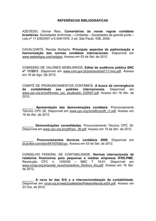 REFERÊNCIAS BIBLIOGRÁFICAS
AZEVEDO, Osmar Reis. Comentários às novas regras contábeis
brasileiras: Sociedades Anônimas – Limitadas – Sociedades de grande porte –
Leis nº 11.638/2007 e 6.404/1976. 2 ed. São Paulo: IOB, 2008.
CAVALCANTE, Renata Norberto. Principais aspectos da padronização e
harmonização das normas contábeis internacionais. Disponível em
www.webartigos.com/artigos. Acesso em 03 de Set. de 2012.
COMISSÃO DE VALORES MOBILIÁRIOS. Edital de audiência pública SNC
nº 11/2011. Disponível em www.cvm.gov.br/port/audi/ed1111snc.pdf. Acesso
em 16 de Ago. De 2012.
COMITÊ DE PRONUNCIAMENTOS CONTÁBEIS. A busca da convergência
da contabilidade aos padrões internacionais. Disponível em
www.cpc.org.br/pdf/livreto_cpc_atualizado_230507.pdf. Acesso em 16 Abr. de
2012.
______. Apresentação das demonstrações contábeis: Pronunciamento
Técnico CPC 26. Disponível em www.cpc.org.br/pdf/cpc26_r1.pdf. Acesso em
16 de Abr. de 2012.
______. Demonstrações consolidadas: Pronunciamento Técnico CPC 36.
Disponível em www.cpc.org.br/pdf/cpc_36.pdf. Acesso em 18 de Abr. de 2012.
______. Pronunciamentos técnicos contábeis 2009. Disponível em
pt.scribd.com/doc/64197938/cpc. Acesso em 03 de Set. de 2012.
CONSELHO FEDERAL DE CONTABILIDADE. Normas internacionais de
relatórios financeiros para pequenas e médias empresas IFRS-PME:
Resolução CFC n. 1255/09 – NBC T 19.41. Disponível em
www.crcsp.org.br/portal_novo/home/livro_ifrs/livro_ifrs.pdf. Acesso em 18 Abr.
de 2012.
______. A nova lei das S/A e a internacionalização da contabilidade.
Disponível em crcal.org.br/web2/palestras/PalestraNovaLeiSA.pdf. Acesso em
23 Out. de 2012.
 