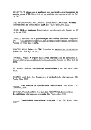 DELOITTE. 10 dicas para a qualidade das demonstrações financeiras de
acordo com o IFRS. Disponível em www.deloitte.com. Acesso em 03 de Set.
de 2012.
IASC INTERNATIONAL ACCOUNTING STANDARD COMMITTEE. Normas
internacionais de contabilidade 2001. São Paulo: IBRACON, 2002.
KPMG. IFRS em destaque. Disponível em www.kpmg.com.br. Acesso em 03
de Set. de 2012.
LUNELLI, Reinaldo Luiz. A padronização das normas contábeis. Disponível
em www.portaldecontabilidade.com.br/noticias/padronizacao_normas.htm.
Acesso em 03 de Set. de 2012.
PLOGER, Alfried. Palavra do CPC. Disponível em www.cpc.org.br/palavra.htm.
Acesso em 15 de Ago. de 2012.
PORTELA, Ângela. A origem das normas internacionais de contabilidade.
Disponível em www.contabilidadeinterncional.com.br. Acesso em 21 de Out. de
2012.
SÁ, Antônio Lopes de. Dicionário de contabilidade. 9. ed. São Paulo: Atlas,
1995.
SANTOS, José Luiz dos. Introdução à contabilidade internacional. São
Paulo: Atlas, 2010.
______. IFRS manual de contabilidade internacional. São Paulo: Lex;
Cenofisco, 2006.
SCHMIDT, Paulo; SANTOS, José Luiz dos; FERNANDES, Luciane Alves.
Contabilidade internacional avançada. São Paulo: Atlas, 2006.
______. Contabilidade internacional avançada. 3ª ed. São Paulo: Atlas,
2010.
 