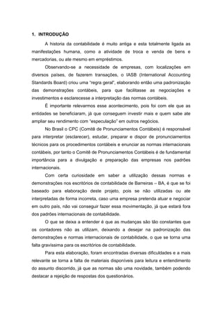 1. INTRODUÇÃO
A historia da contabilidade é muito antiga e esta totalmente ligada as
manifestações humana, como a atividade de troca e venda de bens e
mercadorias, ou ate mesmo em empréstimos.
Observando-se a necessidade de empresas, com localizações em
diversos países, de fazerem transações, o IASB (International Accounting
Standards Board) criou uma “regra geral”, elaborando então uma padronização
das demonstrações contábeis, para que facilitasse as negociações e
investimentos e esclarecesse a interpretação das normas contábeis.
É importante relevarmos esse acontecimento, pois foi com ele que as
entidades se beneficiaram, já que conseguem investir mais e quem sabe ate
ampliar seu rendimento com “especulação” em outros negócios.
No Brasil o CPC (Comitê de Pronunciamentos Contábeis) é responsável
para interpretar (esclarecer), estudar, preparar e dispor de pronunciamentos
técnicos para os procedimentos contábeis e enunciar as normas internacionais
contábeis, por tanto o Comitê de Pronunciamentos Contábeis é de fundamental
importância para a divulgação e preparação das empresas nos padrões
internacionais.
Com certa curiosidade em saber a utilização dessas normas e
demonstrações nos escritórios de contabilidade de Barreiras – BA, é que se foi
baseado para elaboração deste projeto, pois se não utilizadas ou ate
interpretadas de forma incorreta, caso uma empresa pretenda atuar e negociar
em outro país, não vai conseguir fazer essa movimentação, já que estará fora
dos padrões internacionais de contabilidade.
O que se deixa a entender é que as mudanças são tão constantes que
os contadores não as utilizam, deixando a desejar na padronização das
demonstrações e normas internacionais de contabilidade, o que se torna uma
falta gravíssima para os escritórios de contabilidade.
Para esta elaboração, foram encontradas diversas dificuldades e a mais
relevante se torna a falta de materiais disponíveis para leitura e entendimento
do assunto discorrido, já que as normas são uma novidade, também podendo
destacar a rejeição de respostas dos questionários.
 