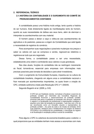 2. REFERENCIAL TEÓRICO
2.1.HISTÓRIA DA CONTABILIDADE E O SURGIMENTO DO COMITÊ DE
PRONUNCIAMENTOS CONTÁBEIS
A contabilidade possui uma história muito antiga, tanto quanto a história
do ser humano. Está diretamente ligada às manifestações tanto do homem,
quanto as suas necessidades de defesa aos seus bens, além de eternizar e
interpretar os acontecimentos com seu material.
O homem passa a deixar a caça e voltou-se aos acontecimentos da
agricultura e do pastoreio, passa-se a origem da Contabilidade que está ligada
a necessidade de registros do comércio.
Para acompanhar suas negociações e possíveis mudanças nos preços e
saber os valores em que se comprava e vendia, regravam-se relatórios e
registrava-se tudo que era negociado.
Dessa forma, a contabilidade passa a ser uma necessidade,
estabelecendo uma ordem e controlando seus valores e suas grandezas.
Nos dias atuais, funções do contabilista não se restringem meramente
ao fiscal, tornando-se, essencial para empresas com informações mais
precisas possíveis para tomada de decisões e para atrair investidores.
Com o surgimento da Comunidade Europeia, impactou-se na cultura da
contabilidade brasileira, chegando em alguns anos a contabilidade nacional a
ficar marcada por acontecimentos importantes, os quais foram a criação do
CPC, entidade autônoma criada pela Resolução CFC nº 1.055/05.
Segundo Bugarim et al. (2009, p. 8-9)
O CPC tem por finalidade orientar, normatizar e fiscalizar o exercício da
profissão contábil, por intermédio dos Conselhos Regionais de
Contabilidade Promover o desenvolvimento da profissão contábil,
primando pela ética e qualidade na prestação dos serviços, realizando
o registro e a fiscalização de profissionais e organizações contábeis e
atuando como fator de proteção da sociedade – tudo isso com o fim de
ser reconhecido como um Conselho atuante e representativo da
profissão contábil –, faz parte da visão e da missão da entidade. Entre
suas diretrizes, destaque para o fortalecimento da imagem do Sistema
CFC/CRCs e do profissional da contabilidade, a otimização do registro
e da fiscalização e ampliação política e social do contabilista.
Para alguns o CPC é a abertura da economia brasileira para o exterior, o
qual proporciona que as entidades tenham mais acesso a economias com mais
 