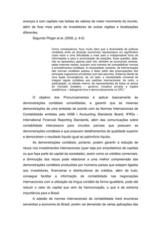 avanços e com capitais nas bolsas de valores de maior movimento do mundo,
além de ficar mais perto de investidores de outras regiões e localizações
diferentes.
Segundo Ploger et al. (2009, p. 4-5)
Como consequência, ficou muito claro que a diversidade de práticas
contábeis entre as diversas economias representava um significativo
custo extra e uma dificuldade a mais para a indispensável troca de
informações e para a acomodação de posições. Essa questão, aliás,
não se apresentou apenas para nós: também as economias centrais,
pelas mesmas razões, buscam uma maneira de compatibilizar normas
e procedimentos contábeis. A necessidade, portanto, de harmonização
das normas contábeis passou a fazer parte das preocupações dos
principais organismos envolvidos com tais assuntos. Estamos diante de
uma dupla convergência: de um lado, a necessidade universal de
integrar regras contábeis aos padrões internacionais; de outro, a
participação, no debate interno, de representantes de todos os atores
do mercado brasileiro – governo, iniciativa privada e órgãos
acadêmicos – dialogando livre e democraticamente no CPC.”
O objetivo dos Pronunciamentos é aplicar basicamente às
demonstrações contábeis consolidadas, e garantir que as mesmas
demonstrações de uma entidade de acordo com as Normas Internacionais de
Contabilidade emitidas pelo IASB l Accounting Standards Board; IFRSs -
International Financial Reporting Standards, além das comunicações sobre
contabilidade intercessora para circuitos parciais que possuem as
demonstrações contábeis e que possuem detalhamentos de qualidade superior
e demonstrem o resultado líquido igual ao patrimônio líquido.
As demonstrações contábeis, portanto, podem garantir a redução de
riscos nos investimentos internacionais (quer seja por empréstimos de capitais
ou que faça parte do capital da sociedade), assim como os créditos comerciais,
a diminuição dos riscos pode relacionar a uma melhor compreensão das
demonstrações contábeis produzidas por inúmeros países que estejam ligados
aos investidores, financeiras e distribuidores de créditos, além de tudo,
consegue facilitar a informação da contabilidade nas negociações
internacionais com a utilização da língua contábil de forma igualitária, pode até
reduzir o valor do capital que vem da harmonização, o que é de extrema
importância para o Brasil.
A adesão de normas internacionais de contabilidade trará enumeras
serventias a economia do Brasil, porém vai demandar de várias aplicações das
 