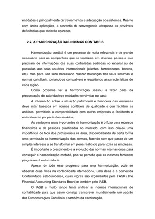 entidades e principalmente de treinamentos e adequação aos sistemas. Mesmo
com tantas aplicações, a serventia da convergência ultrapassa as prováveis
deficiências que poderão aparecer.
2.2. A PADRONIZAÇÃO DAS NORMAS CONTÁBEIS
Harmonização contábil é um processo de muita relevância e de grande
necessário para as companhias que se localizam em diversos países e que
precisam de informações das suas controladas sediadas no exterior ou de
passa-las aos seus usuários internacionais (clientes, fornecedores, bancos,
etc), mas para isso será necessário realizar mudanças nos seus sistemas e
normas contábeis, tornando-os compatíveis e respeitando as características de
cada região.
Como podemos ver a harmonização passou a fazer parte da
preocupação de autoridades e entidades envolvidas no caso.
A informação sobre a situação patrimonial e financeira das empresas
deve estar baseada em normas contábeis de qualidade e que facilitem as
análises, permitindo a comparabilidade com outras empresas e facilitando o
entendimento por parte dos usuários.
As vantagens mais importantes da harmonização é o fluxo para recursos
financeiros e de pessoas qualificadas no mercado, com isso cria-se uma
importância de foco dos profissionais da área, disponibilizando de certa forma
uma permissão da harmonização das normas, fazendo com que passe de um
simples interesse a se transformar em plena realidade para todas as empresas.
É importante o crescimento e a evolução das normas internacionais para
conseguir a harmonização contábil, pois se percebe que as mesmas fornecem
progressos à uniformidade.
Apesar de todo esse progresso para uma harmonização, pode se
observar duas faces na contabilidade internacional, uma delas é a conhecida
Contabilidade estadunidense, cujas regras são organizadas pela FASB (The
Financial Accounting Standards Board) e também pelo IASB.
O IASB a muito tempo tenta unificar as normas internacionais de
contabilidade para que assim consiga transcrever mundialmente um padrão
das Demonstrações Contábeis e também da escrituração.
 