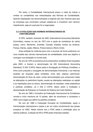 Por tanto, a Contabilidade Internacional possui a meta de indicar e
nortear os contabilistas nas interpretações das Normas de Contabilidade,
fazendo adaptações nas demonstrações e exigindo isso dos mesmos para que
as empresas que comandam possam adaptar-se e investirem sem nenhum
impedimento, seja em qual país for a negociação.
2.3.A EVOLUÇÃO DAS NORMAS INTERNACIONAIS DE
CONTABILIDADE
O CPC, também chamado de IASC (International Accounting Standards
Committee), nasceu no ano de 1973 com a ajuda de contadores de vários
países, como: Alemanha, Austrália, Canadá, Estados Unidos da América,
França, Irlanda, Japão, México, Países baixos e Reino Unido.
Essa entidade foi instituída para criar e anunciar de forma autônoma um
novo modelo das normas internacionais de contabilidade, onde seu objetivo é
conseguir sua aceitação no mundo todo.
No ano de 1975 os primeiros pronunciamentos contábeis foram lançados
pela IASC, e tiveram a denominação de IAS (International Accounting
Standard). O IAS 1(1975), falava sobre a Divulgação de Políticas Contábeis, e
tinha como proposta o conjugado de demonstrações financeiras, e as mesmas
poderão ser lançadas pelas entidades, entre eles: balanço patrimonial,
demonstração do fluxo de caixa, outras demonstrações que comprovem todas
as alterações no patrimônio líquido, exceto as alterações realizadas no capital
e as repartições para os sócios, demonstração do resultado, notas explicativas
e políticas contábeis. Já o IAS 2 (1975), falava sobre a Avaliação e
Apresentação de Estoques no Contexto do Sistema de Custo Histórico.
No ano de 1982 o Conselho da Federação Internacional de Contadores
nomeia e inclui membros de 13 países, além de reconhecer e considerar o
IASC como órgão que define os padrões contábeis.
No ano de 1989 a Federação Europeia de Contabilidade, apoia a
harmonização internacional e passa a ter um maior envolvimento dos países
europeus no IASC. Neste mesmo ano o IFAC adota a orientação para os
setores públicos, a adoção da IAS e IFRS pelas empresas estatais.
 