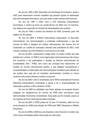 No ano de 1996 a SEC (Securities and Exchange Commission), apoia o
IASC para desenvolver normas contábeis que possam ajudar na elaboração
das demonstrações financeiras, para que assim surjam ofertas internacionais.
No ano de 1997 o IASC criou o SIC (Standing Interpretations
Committee), o mesmo se torna um comitê técnico do IASC com 12 membros,
seu objetivo era responder as dúvidas de interpretações dos usuários.
No ano de 1998 o número de membros do IASC aumentou para 140
órgãos em 101 países.
No ano de 2000 a IOSCO (International Organization of Securities
Commissions), faz recomendações a emitentes multinacionais o uso das
normas do IASC e listagem em bolsas internacionais. No mesmo ano foi
implantado um comitê de nomeação, liderado pelo presidente da SEC, onde
nomeia curadores que irão fiscalizar a nova estrutura do IASB.
No ano de 2001, substituindo o antigo IASC, foi criado o IASB, que está
sediado em Londres. O IASB é uma organização internacional que não possui
fins lucrativos e faz publicações e atualiza as Normas Internacionais de
Contabilidade (IAS / IFRS), tem como seu principal foco desenvolver um
modelo de normas internacionais padrão, e que delegam transparência e
comparabilidade na elaboração das Demonstrações Contábeis para atender ao
seu publico alvo, seja ele um investidor, administrador, contador ou outros
usuários e ate mesmo leitores curiosos no assunto.
No ano de 2002 o SIC é renomeado como IFRIC (International Financial
Reporting Interpretations Committee) e passa a ter a responsabilidade de
interpretar e publicar a IAS e também a IFRS.
No ano de 2005 as entidades que foram abertas na europeia ficaram
coagidas em adaptarem-se as normas da IFRS para anunciarem suas
demonstrações financeiras consolidadas. Essa ação que foi iniciada, passou a
ser seguida de forma internacional pelas empresas.
No ano de 2007 o IFRIC passa de 12 para 14 membros, além de uma
nova proposta do IASB para adoção de IFRS para PME (Pequenas e Médias
Empresas).
No ano de 2008 o IASB da uma resposta à crise financeira mundial, isso
inclui novas orientações sobre mensuração ao valor justo.
 