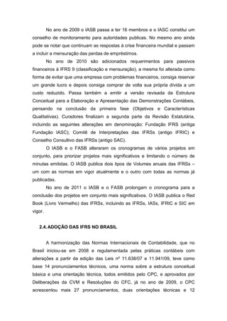 No ano de 2009 o IASB passa a ter 16 membros e o IASC constitui um
conselho de monitoramento para autoridades publicas. No mesmo ano ainda
pode se notar que continuam as respostas à crise financeira mundial e passam
a incluir a mensuração das perdas de empréstimos.
No ano de 2010 são adicionados requerimentos para passivos
financeiros à IFRS 9 (classificação e mensuração), a mesma foi alterada como
forma de evitar que uma empresa com problemas financeiros, consiga reservar
um grande lucro e depois consiga comprar de volta sua própria dívida a um
custo reduzido. Passa também a emitir a versão revisada da Estrutura
Conceitual para a Elaboração e Apresentação das Demonstrações Contábeis,
pensando na conclusão da primeira fase (Objetivos e Características
Qualitativas). Curadores finalizam a segunda parte da Revisão Estatutária,
incluindo as seguintes alterações em denominação: Fundação IFRS (antiga
Fundação IASC); Comitê de Interpretações das IFRSs (antigo IFRIC) e
Conselho Consultivo das IFRSs (antigo SAC).
O IASB e o FASB alteraram os cronogramas de vários projetos em
conjunto, para priorizar projetos mais significativos e limitando o número de
minutas emitidas. O IASB publica dois tipos de Volumes anuais das IFRSs –
um com as normas em vigor atualmente e o outro com todas as normas já
publicadas.
No ano de 2011 o IASB e o FASB prolongam o cronograma para a
conclusão dos projetos em conjunto mais significativos. O IASB publica o Red
Book (Livro Vermelho) das IFRSs, incluindo as IFRSs, IASs, IFRIC e SIC em
vigor.
2.4.ADOÇÃO DAS IFRS NO BRASIL
A harmonização das Normas Internacionais de Contabilidade, que no
Brasil iniciou-se em 2008 e regulamentada pelas práticas contábeis com
alterações a partir da edição das Leis nº 11.638/07 e 11.941/09, teve como
base 14 pronunciamentos técnicos, uma norma sobre a estrutura conceitual
básica e uma orientação técnica, todos emitidos pelo CPC, e aprovados por
Deliberações da CVM e Resoluções do CFC, já no ano de 2009, o CPC
acrescentou mais 27 pronunciamentos, duas orientações técnicas e 12
 