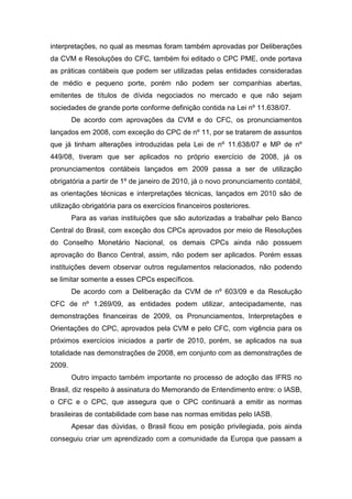 interpretações, no qual as mesmas foram também aprovadas por Deliberações
da CVM e Resoluções do CFC, também foi editado o CPC PME, onde portava
as práticas contábeis que podem ser utilizadas pelas entidades consideradas
de médio e pequeno porte, porém não podem ser companhias abertas,
emitentes de títulos de dívida negociados no mercado e que não sejam
sociedades de grande porte conforme definição contida na Lei nº 11.638/07.
De acordo com aprovações da CVM e do CFC, os pronunciamentos
lançados em 2008, com exceção do CPC de nº 11, por se tratarem de assuntos
que já tinham alterações introduzidas pela Lei de nº 11.638/07 e MP de nº
449/08, tiveram que ser aplicados no próprio exercício de 2008, já os
pronunciamentos contábeis lançados em 2009 passa a ser de utilização
obrigatória a partir de 1º de janeiro de 2010, já o novo pronunciamento contábil,
as orientações técnicas e interpretações técnicas, lançados em 2010 são de
utilização obrigatória para os exercícios financeiros posteriores.
Para as varias instituições que são autorizadas a trabalhar pelo Banco
Central do Brasil, com exceção dos CPCs aprovados por meio de Resoluções
do Conselho Monetário Nacional, os demais CPCs ainda não possuem
aprovação do Banco Central, assim, não podem ser aplicados. Porém essas
instituições devem observar outros regulamentos relacionados, não podendo
se limitar somente a esses CPCs específicos.
De acordo com a Deliberação da CVM de nº 603/09 e da Resolução
CFC de nº 1.269/09, as entidades podem utilizar, antecipadamente, nas
demonstrações financeiras de 2009, os Pronunciamentos, Interpretações e
Orientações do CPC, aprovados pela CVM e pelo CFC, com vigência para os
próximos exercícios iniciados a partir de 2010, porém, se aplicados na sua
totalidade nas demonstrações de 2008, em conjunto com as demonstrações de
2009.
Outro impacto também importante no processo de adoção das IFRS no
Brasil, diz respeito à assinatura do Memorando de Entendimento entre: o IASB,
o CFC e o CPC, que assegura que o CPC continuará a emitir as normas
brasileiras de contabilidade com base nas normas emitidas pelo IASB.
Apesar das dúvidas, o Brasil ficou em posição privilegiada, pois ainda
conseguiu criar um aprendizado com a comunidade da Europa que passam a
 