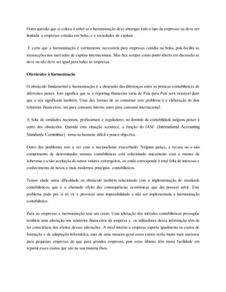 Outra questão que se coloca é saber se a harmonização deve abranger todo o tipo de empresas ou deve ser
limitada a empresas cotadas em bolsa, e a sociedades de capitais.
É certo que a harmonização é estritamente necessária para empresas cotadas na bolsa, pois facilita as
transacções nos mercados de capitais internacionais. Mas fica sempre como ponto aberto em discussão se
deve ou não deve ser igual para todas as empresas.
Obstáculos à harmonização
O obstáculo fundamental à harmonização é a dimensão das diferenças entre as práticas contabilísticas de
diferentes países. Isto significa que se o reporting financeiro varia de País para País será razoável dizer
que o seu significado também. Uma das formas de se contornar este problema é a elaboração de dois
relatórios financeiros: um para consumo interno outro para consumo internacional.
A falta de entidades nacionais, profissionais e reguladores no domínio da contabilidade nalguns países é
outro dos obstáculos. Quando esta situação acontece, a função do IASC (International Accounting
Standards Committee) torna-se bastante difícil e pouco objectiva.
Outro dos problemas tem a ver com o nacionalismo exacerbado. Nalguns países, a recusa ou o não
cumprimento de determinadas normas contabilísticas está relacionado unicamente com o manter da
soberania e a não aceitação de outros valores estrangeiros, ou então corresponde à total falta de interesse e
conhecimento de novos e mais modernos princípios contabilísticos.
Temos ainda outra dificuldade ou obstáculo também relacionado com a implementação de standards
contabilísticos, que é o chamado efeito das consequências económicas que daí possam advir. Este
problema pode por si só vir a provocar uma impossibilidade a não ser implementada a harmonização
contabilística.
Para as empresas a harmonização tem um custo. Uma alteração dos métodos contabilísticos pressupõe
também uma alteração nos relatórios financeiros da empresa e os utilizadores dessa informação têm de
ter consciência dos efeitos dessas alterações. A nível interno a empresa suporta igualmente os custos de
formação e de adaptação informática, mas de uma maneira geral esses custos serão muito mais onerosos
para pequenas empresas do que para grandes empresas, pois estas últimas têm maior facilidade em
repartir esses custos que são na sua maioria fixos.
 