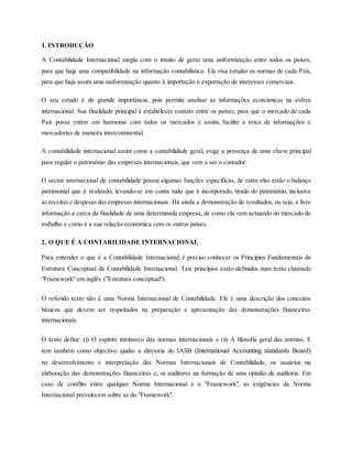 1. INTRODUÇÃO
A Contabilidade Internacional surgiu com o intuito de gerar uma uniformização entre todos os países,
para que haja uma compatibilidade na informação contabilística. Ela visa estudar as normas de cada País,
para que haja assim uma uniformização quanto à importação e exportação de interesses comerciais.
O seu estudo é de grande importância, pois permite analisar as informações económicas na esfera
internacional. Sua finalidade principal é estabelecer contato entre os países, para que o mercado de cada
País possa entrar em harmonia com todos os mercados e assim, facilite a troca de informações e
mercadorias de maneira intercontinental.
A contabilidade internacional assim como a contabilidade geral, exige a presença de uma chave principal
para regular o património das empresas internacionais, que vem a ser o contador.
O sector internacional de contabilidade possui algumas funções específicas, de entre elas estão o balanço
patrimonial que é realizado, levando-se em conta tudo que é incorporado, tirado do património, inclusive
as receitas e despesas das empresas internacionais. Há ainda a demonstração de resultados, ou seja, a livre
informação a cerca da finalidade de uma determinada empresa, de como ela vem actuando no mercado de
trabalho e como é a sua relação económica com os outros países.
2. O QUE É A CONTABILIDADE INTERNACIONAL
Para entender o que é a Contabilidade Internacional, é preciso conhecer os Princípios Fundamentais da
Estrutura Conceptual da Contabilidade Internacional. Tais princípios estão definidos num texto chamado
"Framework" em inglês ("Estrutura conceptual").
O referido texto não é uma Norma Internacional de Contabilidade. Ele é uma descrição dos conceitos
básicos que devem ser respeitados na preparação e apresentação das demonstrações financeiras
internacionais.
O texto define: (i) O espírito intrínseco das normas internacionais e (ii) A filosofia geral das normas. E
tem também como objectivo ajudar a diretoria do IASB (International Accounting standards Board)
no desenvolvimento e interpretação das Normas Internacionais de Contabilidade, os usuários na
elaboração das demonstrações financeiras e, os auditores na formação de uma opinião de auditoria. Em
caso de conflito entre qualquer Norma Internacional e o "Framework", as exigências da Norma
Internacional prevalecem sobre as do "Framework".
 