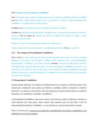 3.1.1 Vantagens da Normalização Contabilística
Estar relacionado com as empresas multinacionais, já que as empresas subsidiarias passariam a trabalhar
com as normas similares as da empresa mãe o que diminui os esforços e tempo despendido pelos
contabilistas e os auditores dessa mesma empresa;
Facilidade na procura de financiamento em mercados estrangeiros e também;
Facilidade na elaboração das demonstrações consolidadas uma vez que não teria, de elaborar conforme as
normas do País da origem da empresa mãe devido as exigências do mercado de capitais e contas
individuais para casa filial;
Diminui os custos com a preparação das demonstrações financeiras; e
Auxilia as operações de tomada de decisão e a mobilização de staff de um País para outro País.
3.1.2 Desvantagens da Normalização Contabilística
Não é aceite por vários autores que até meados da década oitenta eram contra esse processo. Segundo
Rodrigues (e tal autores como Zweigert e Goldman (1995) argumenta, que as leis harmonizadoras
frequentemente são hídricas e com muitas clausulas tornando o processo de difícil alcance devido a
diversidade fiscal e legal dos diferentes países são aceites isto porque a contabilidade só conserva a sua
relevância se for sensível ao meio em que opera. Uma alteração do métodos contabilísticos pressupõe
também na alteração nos relatórios financeiros e os utilizadores dessa informação devem ter consciência
dos efeitos dessa alteração.
3.2 Harmonização Contabilística
Existem grandes diferenças nas práticas de reporting financeiro em empresas de diferentes países. Esta
situação gera complicações para aqueles que elaboram, consolidam, auditam e interpretam os relatórios
financeiros. As empresas como forma de evitar tais divergências, têm desenvolvido esforços no sentido de
harmonizar e/ou standardizar os princípios contabilísticos.
A Harmonização Contabilística, surge neste contexto, como forma de reduzir as diferenças existentes no
relato financeiro dos vários países. Nisto, existem várias iniciativas que tem sido feitas a favor da
Harmonização/Normalização Contabilística e a sua relevância no contexto internacional e nacional.
Nisto, a harmonização é um processo gradual de compatibilização de práticas contabilísticas e de
definição do seu grau de variação.
 