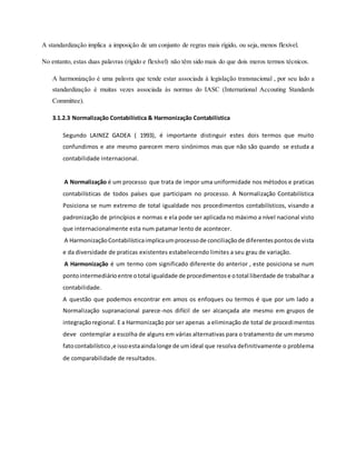 A standardização implica a imposição de um conjunto de regras mais rígido, ou seja, menos flexível.
No entanto, estas duas palavras (rígido e flexível) não têm sido mais do que dois meros termos técnicos.
A harmonização é uma palavra que tende estar associada à legislação transnacional , por seu lado a
standardização é muitas vezes associada às normas do IASC (International Accouting Standards
Committee).
3.1.2.3 Normalização Contabilística & Harmonização Contabilística
Segundo LAINEZ GADEA ( 1993), é importante distinguir estes dois termos que muito
confundimos e ate mesmo parecem mero sinónimos mas que não são quando se estuda a
contabilidade internacional.
A Normalização é um processo que trata de impor uma uniformidade nos métodos e praticas
contabilísticas de todos países que participam no processo. A Normalização Contabilística
Posiciona se num extremo de total igualdade nos procedimentos contabilísticos, visando a
padronização de princípios e normas e ela pode ser aplicada no máximo a nível nacional visto
que internacionalmente esta num patamar lento de acontecer.
A HarmonizaçãoContabilísticaimplicaumprocessode conciliaçãode diferentespontosde vista
e da diversidade de praticas existentes estabelecendo limites a seu grau de variação.
A Harmonização é um termo com significado diferente do anterior , este posiciona se num
pontointermediárioentre ototal igualdade de procedimentose ototal liberdade de trabalhar a
contabilidade.
A questão que podemos encontrar em amos os enfoques ou termos é que por um lado a
Normalização supranacional parece-nos difícil de ser alcançada ate mesmo em grupos de
integraçãoregional. E a Harmonização por ser apenas a eliminação de total de procedimentos
deve contemplar a escolha de alguns em várias alternativas para o tratamento de um mesmo
fatocontabilístico,e issoestaaindalonge de umideal que resolva definitivamente o problema
de comparabilidade de resultados.
 