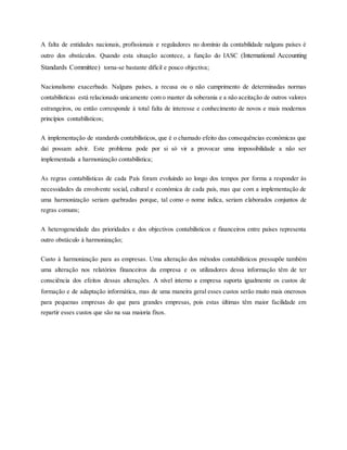 A falta de entidades nacionais, profissionais e reguladores no domínio da contabilidade nalguns países é
outro dos obstáculos. Quando esta situação acontece, a função do IASC (International Accounting
Standards Committee) torna-se bastante difícil e pouco objectiva;
Nacionalismo exacerbado. Nalguns países, a recusa ou o não cumprimento de determinadas normas
contabilísticas está relacionado unicamente com o manter da soberania e a não aceitação de outros valores
estrangeiros, ou então corresponde à total falta de interesse e conhecimento de novos e mais modernos
princípios contabilísticos;
A implementação de standards contabilísticos, que é o chamado efeito das consequências económicas que
daí possam advir. Este problema pode por si só vir a provocar uma impossibilidade a não ser
implementada a harmonização contabilística;
As regras contabilísticas de cada País foram evoluindo ao longo dos tempos por forma a responder às
necessidades da envolvente social, cultural e económica de cada país, mas que com a implementação de
uma harmonização seriam quebradas porque, tal como o nome indica, seriam elaborados conjuntos de
regras comuns;
A heterogeneidade das prioridades e dos objectivos contabilísticos e financeiros entre países representa
outro obstáculo à harmonização;
Custo à harmonização para as empresas. Uma alteração dos métodos contabilísticos pressupõe também
uma alteração nos relatórios financeiros da empresa e os utilizadores dessa informação têm de ter
consciência dos efeitos dessas alterações. A nível interno a empresa suporta igualmente os custos de
formação e de adaptação informática, mas de uma maneira geral esses custos serão muito mais onerosos
para pequenas empresas do que para grandes empresas, pois estas últimas têm maior facilidade em
repartir esses custos que são na sua maioria fixos.
 