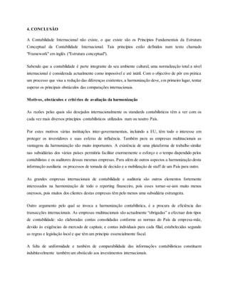 4. CONCLUSÃO
A Contabilidade Internacional não existe, o que existe são os Princípios Fundamentais da Estrutura
Conceptual da Contabilidade Internacional. Tais princípios estão definidos num texto chamado
"Framework" em inglês ("Estrutura conceptual").
Sabendo que a contabilidade é parte integrante do seu ambiente cultural, uma normalização total a nível
internacional é considerada actualmente como impossível e até inútil. Com o objectivo de pôr em prática
um processo que visa a redução das diferenças existentes, a harmonização deve, em primeiro lugar, tentar
superar os principais obstáculos das comparações internacionais.
Motivos, obstáculos e critérios de avaliação da harmonização
As razões pelas quais são desejados internacionalmente os standards contabilísticos têm a ver com os
cada vez mais diversos princípios contabilísticos utilizados num ou noutro País.
Por estes motivos várias instituições inter-governamentais, incluindo a EU, têm todo o interesse em
proteger os investidores e suas esferas de influência. Também para as empresas multinacionais as
vantagens da harmonização são muito importantes. A existência de uma plataforma de trabalho similar
nas subsidiárias dos vários países permitiria facilitar enormemente o esforço e o tempo dispendido pelos
contabilistas e os auditores dessas mesmas empresas. Para além de outros aspectos a harmonização desta
informação auxiliaria os processos de tomada de decisão e a mobilização de staff de um País para outro.
As grandes empresas internacionais de contabilidade e auditoria são outros elementos fortemente
interessados na harmonização de todo o reporting financeiro, pois esses tornar-se-iam muito menos
onerosos, pois muitos dos clientes destas empresas têm pelo menos uma subsidiária estrangeira.
Outro argumento pelo qual se invoca a harmonização contabilística, é a procura de eficiência das
transacções internacionais. As empresas multinacionais são actualmente “obrigadas” a efectuar dois tipos
de contabilidade: são elaboradas contas consolidadas conforme as normas do País da empresa-mãe,
devido às exigências do mercado de capitais; e contas individuais para cada filial, estabelecidas segundo
as regras e legislação local e que têm um princípio essencialmente fiscal.
A falta de uniformidade e também de comparabilidade das informações contabilísticas constituem
indubitavelmente também um obstáculo aos investimentos internacionais.
 