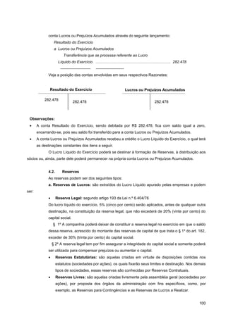 conta Lucros ou Prejuízos Acumulados através do seguinte lançamento:
                   Resultado do Exercício
                   a Lucros ou Prejuízos Acumulados
                          Transferência que se processa referente ao Lucro
                      Líquido do Exercício ....................................................................... 282.478
                       ————————                    ———————-
              Veja a posição das contas envolvidas em seus respectivos Razonetes:


              Resultado do Exercício                                      Lucros ou Prejuízos Acumulados

           282.478
                                 282.478                                                         282.478



 Observações:
 •     A conta Resultado do Exercício, sendo debitada por R$ 282.478, fica com saldo igual a zero,
       encerrando-se, pois seu saldo foi transferido para a conta Lucros ou Prejuízos Acumulados.
 •     A conta Lucros ou Prejuízos Acumulados recebeu a crédito o Lucro Líquido do Exercício, o qual terá
       as destinações constantes dos itens a seguir.
              O Lucro Líquido do Exercício poderá se destinar à formação de Reservas, à distribuição aos
sócios ou, ainda, parte dele poderá permanecer na própria conta Lucros ou Prejuízos Acumulados.


              4.2.       Reservas
              As reservas podem ser dos seguintes tipos:
              a. Reservas de Lucros: são extraídos do Lucro Líquido apurado pelas empresas e podem
ser:
              •      Reserva Legal: segundo artigo 193 da Lei n.º 6.404/76
              Do lucro líquido do exercício, 5% (cinco por cento) serão aplicados, antes de qualquer outra
              destinação, na constituição da reserva legal, que não excederá de 20% (vinte por cento) do
              capital social.
                  § 1º A companhia poderá deixar de constituir a reserva legal no exercício em que o saldo
              dessa reserva, acrescido do montante das reservas de capital de que trata o § 1º do art. 182,
              exceder de 30% (trinta por cento) do capital social.
                  § 2º A reserva legal tem por fim assegurar a integridade do capital social e somente poderá
              ser utilizada para compensar prejuízos ou aumentar o capital.
              •      Reservas Estatutárias: são aquelas criadas em virtude de disposições contidas nos
                     estatutos (sociedades por ações), os quais fixarão seus limites e destinação. Nos demais
                     tipos de sociedades, essas reservas são conhecidas por Reservas Contratuais.
              •      Reservas Livres: são aquelas criadas livremente pela assembléia geral (sociedades por
                     ações), por proposta dos órgãos da administração com fins específicos, como, por
                     exemplo, as Reservas para Contingências e as Reservas de Lucros a Realizar.


                                                                                                                             100
 