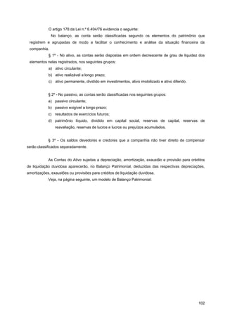 O artigo 178 da Lei n.º 6.404/76 evidencia o seguinte:
              No balanço, as conta serão classificadas segundo os elementos do patrimônio que
 registrem e agrupadas de modo a facilitar o conhecimento e análise da situação financeira da
 companhia.
            § 1º - No ativo, as contas serão dispostas em ordem decrescente de grau de liquidez dos
 elementos nelas registrados, nos seguintes grupos:
            a) ativo circulante;
            b) ativo realizável a longo prazo;
            c) ativo permanente, dividido em investimentos, ativo imobilizado e ativo diferido.


            § 2º - No passivo, as contas serão classificadas nos seguintes grupos:
            a) passivo circulante;
            b) passivo exigível a longo prazo;
            c) resultados de exercícios futuros;
            d) patrimônio líquido, dividido em capital social, reservas de capital, reservas de
                reavaliação, reservas de lucros e lucros ou prejuízos acumulados.


            § 3º - Os saldos devedores e credores que a companhia não tiver direito de compensar
serão classificados separadamente.


            As Contas do Ativo sujeitas a depreciação, amortização, exaustão e provisão para créditos
de liquidação duvidosa aparecerão, no Balanço Patrimonial, deduzidas das respectivas depreciações,
amortizações, exaustões ou provisões para créditos de liquidação duvidosa.
            Veja, na página seguinte, um modelo de Balanço Patrimonial:




                                                                                                  102
 