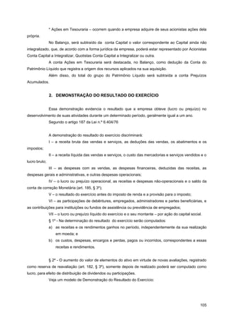 * Ações em Tesouraria – ocorrem quando a empresa adquire de seus acionistas ações dela
própria.
               No Balanço, será subtraído da conta Capital o valor correspondente ao Capital ainda não
integralizado, que, de acordo com a forma jurídica da empresa, poderá estar representado por Acionistas
Conta Capital a Integralizar, Quotistas Conta Capital a Integralizar ou outra.
               A conta Ações em Tesouraria será destacada, no Balanço, como dedução da Conta do
Patrimônio Líquido que registra a origem dos recursos aplicados na sua aquisição.
               Além disso, do total do grupo do Patrimônio Líquido será subtraída a conta Prejuízos
Acumulados.


               2. DEMONSTRAÇÃO DO RESULTADO DO EXERCÍCIO


               Essa demonstração evidencia o resultado que a empresa obteve (lucro ou prejuízo) no
desenvolvimento de suas atividades durante um determinado período, geralmente igual a um ano.
               Segundo o artigo 187 da Lei n.º 6.404/76


               A demonstração do resultado do exercício discriminará:
               I – a receita bruta das vendas e serviços, as deduções das vendas, os abatimentos e os
impostos;
               II – a receita líquida das vendas e serviços, o custo das mercadorias e serviços vendidos e o
lucro bruto;
               III – as despesas com as vendas, as despesas financeiras, deduzidas das receitas, as
despesas gerais e administrativas, e outras despesas operacionais;
               IV – o lucro ou prejuízo operacional, as receitas e despesas não-operacionais e o saldo da
conta de correção Monetária (art. 185, § 3º);
               V – o resultado do exercício antes do imposto de renda e a provisão para o imposto;
               VI – as participações de debêntures, empregados, administradores e partes beneficiárias, e
as contribuições para instituições ou fundos de assistência ou previdência de empregados;
               VII – o lucro ou prejuízo líquido do exercício e o seu montante – por ação do capital social.
               § 1º - Na determinação do resultado do exercício serão computados:
               a) as receitas e os rendimentos ganhos no período, independentemente da sua realização
                   em moeda; e
               b) os custos, despesas, encargos e perdas, pagos ou incorridos, correspondentes a essas
                   receitas e rendimentos.


               § 2º - O aumento do valor de elementos do ativo em virtude de novas avaliações, registrado
como reserva de reavaliação (art. 182, § 3º), somente depois de realizado poderá ser computado como
lucro, para efeito de distribuição de dividendos ou participações.
               Veja um modelo de Demonstração do Resultado do Exercício:




                                                                                                           105
 