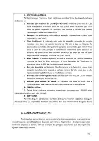 1 – CRITÉRIOS CONTÁBEIS
               As Demonstrações Financeiras foram elaboradas com observância dos dispositivos legais,
   destacando-se:
               a. Provisão para Créditos de Liquidação Duvidosa: constituída pela taxa de 1,5%
                    sobre as Duplicatas a Receber, tendo em vista que tal limite é suficiente para cobrir
                    todas as perdas esperadas na realização dos Direitos a receber dos clientes,
                    baseando-se nos três últimos exercícios;
               b. Estoques: são avaliados ao custo médio de aquisição, observando-se o critério “custo
                    ou mercado o mais baixo”;
               c.   Ativo Imobilizado: é registrado pelo custo de aquisição, acrescido da correção
                    monetária com base na variação nominal da Ufir até a data do Balanço. As
                    depreciações acumuladas são igualmente corrigidas e computadas pelo método linear
                    sobre o valor do custo corrigido e contabilizadas diretamente como despesas do
                    exercício. As quotas anuais são calculadas em função do tempo de vida útil, como
                    segue: Móveis e Utensílios = 10 anos e Veículos = 5 anos;
               d. Ativo Diferido: é também registrado ao custo e acrescido da correção monetária,
                    conforme os Bens do Ativo Imobilizado. A conta Despesas de Organização foi
                    amortizada à taxa de 10% a.a., tendo início neste exercício;
               e. Correção Monetária: as Contas do Ativo Permanente e do Patrimônio Líquido foram
                    corrigidas monetariamente segundo a variação nominal da Ufir, sendo que o valor
                    líquido dessa correção foi incluído no resultado do exercício;
               f.   Provisão para Contribuição Social: foi calculada com base no Lucro Líquido antes do
                    Imposto de Renda pela alíquota de 10%;
               g. Provisão para Imposto de Renda: foi calculada com base no Lucro Real e
                    contabilizada sem a exclusão da parcela correspondente aos incentivos fiscais.
               2 – CAPITAL SOCIAL
               O Capital Social, totalmente subscrito e integralizado, é composto por 1.650.000 ações
   ordinárias nominativas, sem valor nominal.
               3 – CONTRATOS
               As contas Seguros Contratados e Contratos de Seguros registram a cobertura de seguros
   efetuados com a Cia. Seguradora Brasileira, pelo período de 1 ano, vencíveis em 4 de agosto do ano
   seguinte, no valor de R$ 2.000.000, sendo R$ 800.000 para os estoques e R$ 1.200.000 para os Bens




            X. MATÉRIA COMPLEMENTAR


            Neste capítulo, apresentaremos como complemento dos nossos estudos os procedimentos
necessários para a contabilização das despesas com Folha de Pagamento e de algumas operações
envolvendo empresas e bancos, além de exemplos dos principais documentos que dão origem aos
registros contábeis da empresa.


                                                                                                     113
 