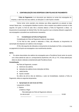 1.     CONTABILIZAÇÃO DAS DESPESAS COM FOLHAS DE PAGAMENTO


                  Folha de Pagamento é um documento que relaciona os nomes dos empregados da
    empresa, o valor bruto dos seus salários, as deduções e o valor líquido a receber.

             Vamos tomar como exemplo uma empresa que efetue pagamento ao pessoal na base
mensal. Nesse caso, os empregados trabalham durante o mês e recebem seus salários somente no mês
seguinte. Em geral, no final de cada mês a empresa elabora a Folha de Pagamento e efetua                                         os
lançamentos de apropriação da referida Folha. No mês se.guinte é que a empresa efetuará o pagamento
aos empregados e procederá aos recolhimentos necessários.


             1.1.       Contabilização da Folha de Pagamento
             Contabilização da Folha de Pagamento é feita em duas etapas:
             1ª) No final do mês, quando é elaborada a Folha, são efetuados os lançamentos de
apropriação das despesas com salários e dos encargos.
             2ª) No mês seguinte são efetuados os lançamentos da liquidação da Folha, correspondendo
ao pagamento do líquido aos empregados e aos recolhimentos devidos.


NOTA:
•      Os valores descontados dos salários dos empregados para a Previdência Social variam de acordo
    com a faixa salarial de cada um, correspondendo atualmente a 8%, 9% ou 11%. A faixa salarial para
    efeito de cálculo é alterada constantemente pela Previdência Social.
Contabilização
             Na Folha de Pagamento, constam:
             a. total bruto dos salários;
             b. deduções dos salários brutos (retenções da folha);
             c. salário-família;
             d. líquido a receber.
             No último dia útil do mês de referência, o setor de Contabilidade, mediante a Folha de
Pagamento, efetua os seguintes lançamentos:


             1. Apropriação do valor bruto da Folha:
             Lançamento no Diário:
              Salários
                    a Salários a Pagar
                         Pela elaboração da Folha de Pagamento referente
                     Ao mês de abril ................................................................................. 10.000
                      ————————                          —————————




                                                                                                                                114
 