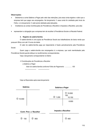 Observações:
•     Debitamos a conta Salários a Pagar pelo valor das retenções, pois essa conta registra o valor que a
    empresa terá que pagar aos empregados. No lançamento  essa conta foi creditada pelo bruto da
    Folha e no lançamento  está sendo debitada pela deduções.
•     Creditamos as contas Contribuições de Previdência a Recolher e Impostos a Recolher, pois elas


•   representam a obrigação que a empresa tem de recolher à Previdência Social e à Receita Federal.


             3. Registro do salário-família:
             O salário-família é uma ajuda da Previdência Social aos trabalhadores de baixa renda que
possuem filhos com até 14 anos de idade.
             O valor do salário-família pago por dependente é fixado periodicamente pela Previdência
Social.
             Quem paga o salário-família aos empregados é a empresa, que será reembolsada pela
Previdência Social quando efetuar os recolhimentos correspondentes.
             Veja o lançamento correspondente no Diário:


              Contribuições de Previdência a Recolher
                  a Salários a Pagar
                      Valor do salário-família conforme Folha de Pagamento ............... 150
                     ———————            ———————




             Veja os Razonetes após esse lançamento



                  Salários                                       Salários a Pagar


                                                                                10.000
                                                                               150
                                                               1.200             10.150
           10.000
                                                                                     8.950




                                                               Imposto a Recolher
              Contr. Prev. a Recolher



                  150           800                                           400

                                                                                                     116
 