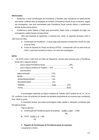 Observações:
•      Debitamos a conta Contribuições de Previdência a Recolher pela importância do salário-família
    para baixar o referido valor da obrigação de recolher à Previdência Social, já que a empresa pagará
    aos empregados, mas será reembolsada pela Previdência Social quando efetuar o recolhimento
    através de documento próprio.
•      Creditamos a conta Salários a Pagar para acrescentar, nessa conta, a obrigação de pagar aos
    empregados o salário-família correspondente.
               Além das despesas já registradas, a empresa tem, ainda, os seguintes encargos sobre o
valor bruto da Folha:
               a. Contribuição de Previdência – a parte paga pela empresa corresponde a 26,8% do valor
                     bruto da Folha;
               b. Fundo de Garantia do Tempo de Serviço (FGTS) – corresponde a 8% do valor bruto da
                     Folha, o qual será recolhido em banco, em nome dos empregados.


NOTA:
•    Os 26,8% sobre o total bruto da Folha de Pagamento, devidos pela empresa para a Previdência
    Social, têm o seguinte destino:
    —        para a própria Previdência Social .................................................. 20%
    —        para o Seguro Acidente do Trabalho — SAT ................................. 1%
    —        para terceiros:
        salário-educação ........................................... 2,5%
        INCRA ............................................................ 0,2%
        SENAI/SENAC/SENAT ................................. 1,0%
        SESI/SESC/SEST ......................................... 1,5%
        SEBRAE ......................................................... 0,6% ..................... 5,8%
        TOTAL ............................................................................................ 26,8%


               A porcentagem destinada ao Seguro Acidente de Trabalho (SAT) poderá ser de 1%, 2% ou
3%, conforme o risco de acidentes do trabalho da atividade preponderante da empresa seja considerado
leve, médio ou grave.
               É importante lembrar que essas porcentagens estão sujeitas a alterações constantes pela
Previdência Social.
               Veja os cálculos:
               a. Contribuição de Previdência (parte da empresa) : 10.000 x 26,8 = 2.680
                                                                                                   100
               b. FGTS: 10.000 x 8 = 800
                                      100


               4. Registro da Contribuição de Previdência (parte da empresa):
               Lançamento no Diário:


                                                                                                                   117
 
