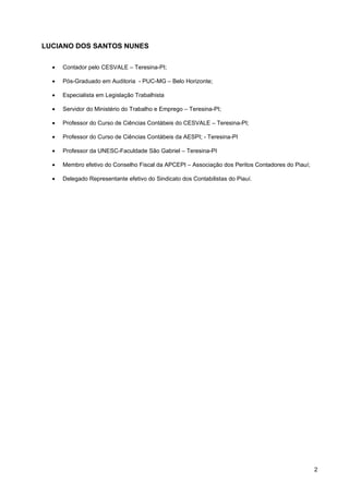 LUCIANO DOS SANTOS NUNES

  •   Contador pelo CESVALE – Teresina-PI;

  •   Pós-Graduado em Auditoria - PUC-MG – Belo Horizonte;

  •   Especialista em Legislação Trabalhista

  •   Servidor do Ministério do Trabalho e Emprego – Teresina-PI;

  •   Professor do Curso de Ciências Contábeis do CESVALE – Teresina-PI;

  •   Professor do Curso de Ciências Contábeis da AESPI; - Teresina-PI

  •   Professor da UNESC-Faculdade São Gabriel – Teresina-PI

  •   Membro efetivo do Conselho Fiscal da APCEPI – Associação dos Peritos Contadores do Piauí;

  •   Delegado Representante efetivo do Sindicato dos Contabilistas do Piauí.




                                                                                                  2
 