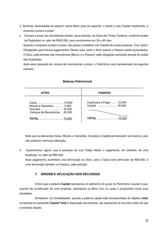 3. Sentindo necessidade de adquirir outros Bens para se expandir, e sendo o seu Capital insuficiente, a
     empresa compra a prazo:
•    Compra a prazo de mercadorias (tintas), para revenda, da Casa das Tintas Teresina, conforme aceite
     de Duplicatas no valor de R$20.000, para vencimentos em 30 e 60 dias.
     Quando a empresa compra a prazo, ela passa a trabalhar com Capital de outras pessoas. Cria, assim,
     Obrigações para futuros pagamentos. Nesse caso, tanto o Ativo quanto o Passivo serão aumentados.
     O Ativo, pela entrada das mercadorias (Bens); e o Passivo, pela obrigação contraída através do aceite
     das Duplicatas.
     Após essa operação de compra de mercadorias a prazo, o Patrimônio será representado da seguinte
     maneira:



                                             Balanço Patrimonial


                     ATIVO                                             PASSIVO


         Caixa .................................. 15.000    Duplicatas a Pagar ....... 20.000
         Móveis e Utensílios........... 5.000               Capital ......................... 50.000
         Veículos ............................ 30.000
         Estoque de Mercadorias ... 20.000

         TOTAL ............................... 70.000       TOTAL ........................... 70.000




      Note que os elementos Caixa, Móveis e Utensílios, Veículos e Capital permanecem os mesmos, pois
      não sofreram nenhuma alteração.


4.     Suponhamos, agora, que a empresa de Luiz Felipe efetue o pagamento, em dinheiro, de uma
      Duplicata, no valor de R$5.000.
      Esse pagamento acarretará uma diminuição no Ativo, pois o Caixa será diminuído de R$5.000, e
      uma diminuição também no Passivo, pela extinção


                7.   ORIGEM E APLICAÇÃO DOS RECURSOS


                Vimos que a palavra Capital representa um elemento do grupo do Patrimônio Líquido e que,
quando da constituição de uma empresa, representa os Bens com os quais o proprietário inicia suas
atividades.
                Entretanto, na Contabilidade, quando a palavra capital está acompanhada do adjetivo total,
compondo as expressão Capital Total à disposição da empresa, ela representa os recursos totais de que
a empresa dispõe.



                                                                                                       22
 