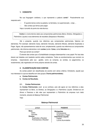 1. CONCEITO


            Na sua linguagem cotidiana, o que representa a palavra conta?            Possivelmente sua
resposta será:
            —       É quando temos conta na padaria, na farmácia, no supermercado, a loja ...
            —       São contas que temos para pagar.
            Veja o conceito do ponto de vista técnico:


            Conta é o nome técnico dado aos componentes patrimoniais (Bens, Direitos, Obrigações e
    Patrimônio Líquido) e aos elementos de resultado (Despesas e Receitas).

            Até o presente, quando nos referimos aos componentes patrimoniais, falamos em
elementos. Por exemplo: elemento Caixa, elemento Veículos, elemento Móveis, elemento Duplicatas a
Pagar. Agora, não apresentaremos nada de novo; simplesmente, quando nos referirmos ao componentes
patrimoniais, não diremos elementos e sim contas (conta Caixa, conta Veículos etc.).
            Para que servem as contas?
            É através das contas que a Contabilidade consegue desempenhar o seu papel. Por isso elas
devem ser tratadas com bastante carinho pelos contadores. Todos os acontecimentos que ocorrem na
empresa,    responsáveis pela sua       gestão, como as compras, as vendas, os pagamentos, os
recebimentos, são registrados em livros próprios através de contas.


            2. CLASSIFICAÇÃO DAS CONTAS
            As contas podem ser classificadas de acordo com vários critérios. Entretanto, aquele que
nos interessa é o que as classifica em dois grupos (Teoria patrimonialista):
            a. Contas Patrimoniais
            b. Contas de Resultado.


            2.1.     Contas Patrimoniais
            As Contas Patrimoniais você       já as conhece, pois até agora só nos referimos a elas;
            representam os Bens, os Direitos, as Obrigações e o Patrimônio Líquido. Dividem-se em
            Ativas e Passivas e são elas que representam o Patrimônio da empresa num dado
            momento, através do Balanço Patrimonial.
            Veja:


                                            Balanço Patrimonial


                                   ATIVO                                PASSIVO
                          Bens                                Obrigações
                              Caixa                             Fornecedores
                              Veículos                          Duplicatas a Pagar
                          Direitos                            Patrimônio Líquido
                               Duplicatas a Receber             Capital
                               Promissórias a Receber           Lucros Acumulados

                                                                                                   26
 