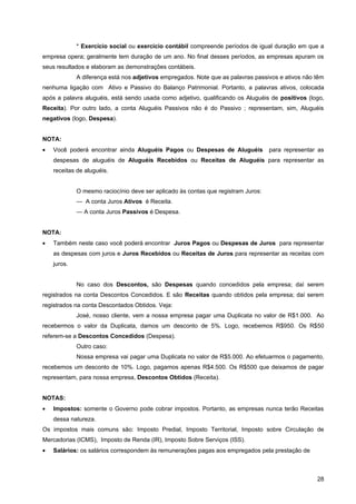 * Exercício social ou exercício contábil compreende períodos de igual duração em que a
empresa opera; geralmente tem duração de um ano. No final desses períodos, as empresas apuram os
seus resultados e elaboram as demonstrações contábeis.
             A diferença está nos adjetivos empregados. Note que as palavras passivos e ativos não têm
nenhuma ligação com Ativo e Passivo do Balanço Patrimonial. Portanto, a palavras ativos, colocada
após a palavra aluguéis, está sendo usada como adjetivo, qualificando os Aluguéis de positivos (logo,
Receita). Por outro lado, a conta Aluguéis Passivos não é do Passivo ; representam, sim, Aluguéis
negativos (logo, Despesa).


NOTA:
•   Você poderá encontrar ainda Aluguéis Pagos ou Despesas de Aluguéis             para representar as
    despesas de aluguéis de Aluguéis Recebidos ou Receitas de Aluguéis para representar as
    receitas de aluguéis.


             O mesmo raciocínio deve ser aplicado às contas que registram Juros:
             — A conta Juros Ativos é Receita.
             — A conta Juros Passivos é Despesa.


NOTA:
•   Também neste caso você poderá encontrar Juros Pagos ou Despesas de Juros para representar
    as despesas com juros e Juros Recebidos ou Receitas de Juros para representar as receitas com
    juros.


             No caso dos Descontos, são Despesas quando concedidos pela empresa; daí serem
registrados na conta Descontos Concedidos. E são Receitas quando obtidos pela empresa; daí serem
registrados na conta Descontados Obtidos. Veja:
             José, nosso cliente, vem a nossa empresa pagar uma Duplicata no valor de R$1.000. Ao
recebermos o valor da Duplicata, damos um desconto de 5%. Logo, recebemos R$950. Os R$50
referem-se a Descontos Concedidos (Despesa).
             Outro caso:
             Nossa empresa vai pagar uma Duplicata no valor de R$5.000. Ao efetuarmos o pagamento,
recebemos um desconto de 10%. Logo, pagamos apenas R$4.500. Os R$500 que deixamos de pagar
representam, para nossa empresa, Descontos Obtidos (Receita).


NOTAS:
•   Impostos: somente o Governo pode cobrar impostos. Portanto, as empresas nunca terão Receitas
    dessa natureza.
Os impostos mais comuns são: Imposto Predial, Imposto Territorial, Imposto sobre Circulação de
Mercadorias (ICMS), Imposto de Renda (IR), Imposto Sobre Serviços (ISS).
•   Salários: os salários correspondem às remunerações pagas aos empregados pela prestação de



                                                                                                   28
 