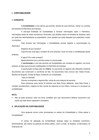 I . CONTABILIDADE


1. CONCEITO


              A Contabilidade é uma ciência que permite, através de suas técnicas, manter um controle
permanente do Patrimônio da empresa.
              A principal finalidade da Contabilidade é fornecer informações sobre o Patrimônio,
informações essas de ordem econômica e financeira, que facilitam assim as tomadas de decisões, tanto
por parte dos administradores ou proprietários, como também por parte daqueles que pretendem investir
na empresa.
              Para fornecer tais informações, a Contabilidade precisa registrar a movimentação do
Patrimônio.
              Registrar de que maneira?
              Suponha que você seja o contador de uma empresa. Você vai iniciar a contabilização dessa
empresa.
              E agora? Por onde começar?
              Responderemos que o primeiro passo é a escrituração.
              A escrituração é uma das técnicas da Contabilidade que consiste em registrar, nos livros
próprios, os fatos que provocam modificações no Patrimônio da empresa.
              A escrituração começa pelo livro Diário, no qual todos os registros são efetuados mediante
documentos que comprovem a ocorrência do fato. Os documentos mais comuns são: Notas Fiscais,
Recibos de Aluguéis, Contas de Água, Contas de Luz e Duplicatas.
              Veja um exemplo:
              Ocorreu na empresa o seguinte fato: venda de uma máquina de escrever.
              Para comprovar essa venda foi extraída uma Nota Fiscal. Mediante essa Nota Fiscal, o
contador providenciará o registro do fato (venda da máquina) no livro Diário. Inicia-se aí o processo da
contabilização.


NOTA:
•   Não se pode escriturar nada nos livros contábeis sem que documentos idôneos comprovem que
    aquilo que está sendo registrado é verdadeiro


2. APLICAÇÃO DA CONTABILIDADE


              Uma pergunta comum entre principiantes no estudo da Contabilidade é: Onde aplicar a
Contabilidade?


              O campo de aplicação da Contabilidade abrange todas as entidades econômico-
administrativas, até mesmo as pessoas de direito público, como a União, os Estados, os Municípios, as
Autarquias etc.


                                                                                                      3
 