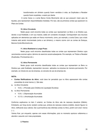 transformados em dinheiro quando forem vendidos à vista; as Duplicatas a Receber
                    quando forem recebidas, e assim por diante.
                 A conta Caixa e a conta Banco Conta Movimento são as que possuem maior grau de
liquidez, pois representam disponibilidades imediatas. Por isso, são as primeiras contas que aparecem no
Plano de Contas.


                10. Ativo Circulante
                Neste grupo você encontra todas as contas que representam os Bens e os Direitos que,
devido a sua finalidade, e em sua maioria, estão em constante circulação. Correspondem aos recursos
aplicados em elementos que estão em franco movimento, como, por exemplo, a conta Caixa, que a todo
instante está sendo movimentada (entra e sai dinheiro); o mesmo ocorre com as contas de Estoque,
Bancos Conta Movimento etc.


                11. Ativo Realizável a Longo Prazo
                Neste grupo você encontra classificadas todas as contas que representam Direitos cujos
vencimentos ocorram após o término do exercício social subseqüente. Por exemplo, os Títulos a Receber
(Duplicatas, Promissórias etc.).


                12. Ativo Permanente
                Neste grupo você encontra classificadas todas as contas que representam os Bens ou
Direitos que, pela finalidade, representam recursos aplicados na empresa de maneira permanente. Por
exemplo, os móveis de uso da empresa, os veículos de uso da empresa etc.


NOTA:
•    Contas Retificadoras do Ativo: você deve ter percebido que no Ativo apareceram três contas
     precedidas do sinal menos (-). São elas:
a. no Ativo Circulante:
         •   10.6 ( - ) Provisão para Créditos de Liquidação Duvidosa
b. no Ativo Permanente:
         •   12.8 ( - ) Depreciação Acumulada
         •   12.12 ( -) Amortização Acumulada


Conforme explicamos no item 3 anterior, as Contas do Ativo são de natureza devedora (Débito).
Entretanto, por força da lei; existem contas que, embora de natureza credora (crédito), devem figurar no
Ativo, retificando seus valores. Daí a permanência das referidas contas no Ativo, porém com sinal menos
( - ).
Vamos ficar, por enquanto, apenas com essas informações, pois no momento oportuno voltaremos a
abordar o assunto com mais propriedade.


                2. Passivo



                                                                                                     35
 
