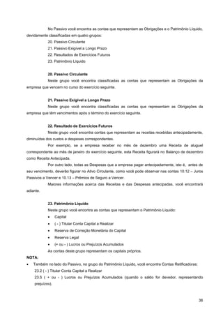 No Passivo você encontra as contas que representam as Obrigações e o Patrimônio Líquido,
devidamente classificadas em quatro grupos:
            20. Passivo Circulante
            21. Passivo Exigível a Longo Prazo
            22. Resultados de Exercícios Futuros
            23. Patrimônio Líquido


            20. Passivo Circulante
            Neste grupo você encontra classificadas as contas que representam as Obrigações da
empresa que vencem no curso do exercício seguinte.


            21. Passivo Exigível a Longo Prazo
            Neste grupo você encontra classificadas as contas que representam as Obrigações da
empresa que têm vencimentos após o término do exercício seguinte.


            22. Resultado de Exercícios Futuros
            Neste grupo você encontra contas que representam as receitas recebidas antecipadamente,
diminuídas dos custos e despesas correspondentes.
            Por exemplo, se a empresa receber no mês de dezembro uma Receita de aluguel
correspondente ao mês de janeiro do exercício seguinte, esta Receita figurará no Balanço de dezembro
como Receita Antecipada.
            Por outro lado, todas as Despesas que a empresa pagar antecipadamente, isto é, antes de
seu vencimento, deverão figurar no Ativo Circulante, como você pode observar nas contas 10.12 – Juros
Passivos a Vencer e 10.13 – Prêmios de Seguro a Vencer.
            Maiores informações acerca das Receitas e das Despesas antecipadas, você encontrará
adiante.


            23. Patrimônio Líquido
            Neste grupo você encontra as contas que representam o Patrimônio Líquido:
            •     Capital
            •     ( - ) Titular Conta Capital a Realizar
            •     Reserva de Correção Monetária do Capital
            •     Reserva Legal
            •     (+ ou - ) Lucros ou Prejuízos Acumulados
            As contas deste grupo representam os capitais próprios.
NOTA:
•   Também no lado do Passivo, no grupo do Patrimônio Líquido, você encontra Contas Retificadoras:
    23.2 ( - ) Titular Conta Capital a Realizar
    23.5 ( + ou - ) Lucros ou Prejuízos Acumulados (quando o saldo for devedor, representando
    prejuízos).



                                                                                                     36
 