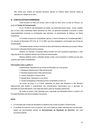 São contas que, embora de natureza devedora, figuram no Passivo pelas mesmas razões já
    expostas em relação às do Ativo.


B – CONTAS EXTRAPATRIMONIAIS
                Você encontra no Plano de Contas, tanto no lado do Ativo como no lado do Passivo, um
grupo de Contas de Compensação.
                A Lei n.º6.404/76, das Sociedades por Ações, não contempla essas contas, , porém dispões
que os ônus reais constituídos sobre elementos do Ativo, as garantias prestadas a terceiros e outras
responsabilidades eventuais ou contingentes seja indicados, na apresentação do Balanço, em Notas
Explicativas.
                O Conselho Federal de Contabilidade aprovou a Norma Brasileira de Contabilidade NBC T
2.5, através da Resolução CFC 612, de 17.12.1985, que torna obrigatória a escrituração das Contas de
Compensação.
                A finalidade dessas contas é controlar os atos administrativos relevantes que possam efetuar
futuramente a Situação Patrimonial da empresa.
                Quando, por exemplo, a empresa assina contrato com uma companhia seguradora, o valor
segurado dever ser registrado através das Contas de Compensação.
                Maiores detalhes sobre a utilização dessas contas você encontrará à medida que tais atos
surgirem para serem contabilizados.


Informações sobre o gráfico II
                Didaticamente, classificamos as Contas de Resultado em cinco grupos:
                3. Despesas (Operacionais e Não-operacionais)
                4. Receitas (Operacionais e Não-operacionais)
                5. Custos, Deduções e Prejuízo Bruto
                6. Receita Bruta, Deduções e Lucro Bruto
                7. Contas de Despesas e Receitas já foram comentadas no item 2.2.
                As contas do grupo 5 e 6 foram separadas do grupo das Despesas e das Receitas
Operacionais para facilitar o entendimento dos procedimentos relacionados com a apuração do
Resultado da Conta Mercadoria, mas todas elas fazem parte do resultado operacional.
                As contas do grupo 7 são utilizadas para a Apuração dos Resultados Bruto e Líquido e da
Correção Monetária das Demonstrações Financeiras.


NOTA:


•   A numeração das Contas de Resultados é seqüência das contas do gráfico I (Patrimoniais).
•   O resultado do exercício, lucro ou prejuízo, bem como todas as contas utilizadas para sua apuração,
    devem ser demonstrados através da Demonstração do Resultado do Exercício, que você
    encontrará adiante.




                                                                                                         37
 