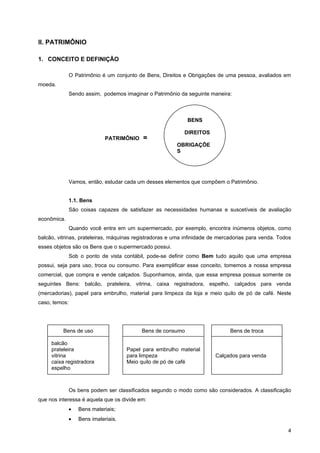 II. PATRIMÔNIO

1. CONCEITO E DEFINIÇÃO

               O Patrimônio é um conjunto de Bens, Direitos e Obrigações de uma pessoa, avaliados em
moeda.
               Sendo assim, podemos imaginar o Patrimônio da seguinte maneira:



                                                             BENS

                                                            DIREITOS
                              PATRIMÔNIO    =
                                                         OBRIGAÇÕE
                                                         S




               Vamos, então, estudar cada um desses elementos que compõem o Patrimônio.


               1.1. Bens
               São coisas capazes de satisfazer as necessidades humanas e suscetíveis de avaliação
econômica.
               Quando você entra em um supermercado, por exemplo, encontra inúmeros objetos, como
balcão, vitrinas, prateleiras, máquinas registradoras e uma infinidade de mercadorias para venda. Todos
esses objetos são os Bens que o supermercado possui.
               Sob o ponto de vista contábil, pode-se definir como Bem tudo aquilo que uma empresa
possui, seja para uso, troca ou consumo. Para exemplificar esse conceito, tomemos a nossa empresa
comercial, que compra e vende calçados. Suponhamos, ainda, que essa empresa possua somente os
seguintes Bens: balcão, prateleira, vitrina, caixa registradora, espelho, calçados para venda
(mercadorias), papel para embrulho, material para limpeza da loja e meio quilo de pó de café. Neste
caso, temos:




          Bens de uso                      Bens de consumo                    Bens de troca

     balcão
     prateleira                       Papel para embrulho material
     vitrina                          para limpeza                      Calçados para venda
     caixa registradora               Meio quilo de pó de café
     espelho



               Os bens podem ser classificados segundo o modo como são considerados. A classificação
que nos interessa é aquela que os divide em:
               •   Bens materiais;
               •   Bens imateriais.

                                                                                                     4
 