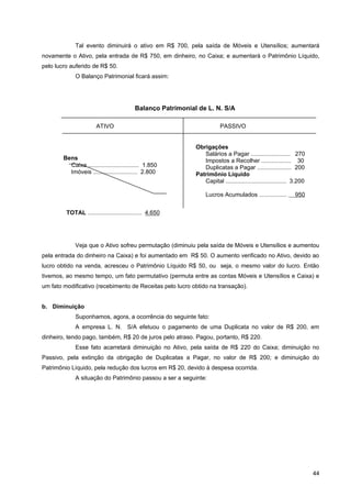 Tal evento diminuirá o ativo em R$ 700, pela saída de Móveis e Utensílios; aumentará
novamente o Ativo, pela entrada de R$ 750, em dinheiro, no Caixa; e aumentará o Patrimônio Líquido,
pelo lucro auferido de R$ 50.
             O Balanço Patrimonial ficará assim:




                                          Balanço Patrimonial de L. N. S/A

                       ATIVO                                             PASSIVO


                                                             Obrigações
                                                                Salários a Pagar ........................ 270
        Bens                                                    Impostos a Recolher .................. 30
          Caixa ............................... 1.850           Duplicatas a Pagar ..................... 200
          Imóveis ........................... 2.800          Patrimônio Líquido
                                                                Capital ..................................... 3.200

                                                                  Lucros Acumulados .................          950


         TOTAL ................................. 4.650       TOTAL ........................................... 4.650




             Veja que o Ativo sofreu permutação (diminuiu pela saída de Móveis e Utensílios e aumentou
pela entrada do dinheiro na Caixa) e foi aumentado em R$ 50. O aumento verificado no Ativo, devido ao
lucro obtido na venda, acresceu o Patrimônio Líquido R$ 50, ou seja, o mesmo valor do lucro. Então
tivemos, ao mesmo tempo, um fato permutativo (permuta entre as contas Móveis e Utensílios e Caixa) e
um fato modificativo (recebimento de Receitas pelo lucro obtido na transação).


b. Diminuição
             Suponhamos, agora, a ocorrência do seguinte fato:
             A empresa L. N. S/A efetuou o pagamento de uma Duplicata no valor de R$ 200, em
dinheiro, tendo pago, também, R$ 20 de juros pelo atraso. Pagou, portanto, R$ 220.
             Esse fato acarretará diminuição no Ativo, pela saída de R$ 220 do Caixa; diminuição no
Passivo, pela extinção da obrigação de Duplicatas a Pagar, no valor de R$ 200; e diminuição do
Patrimônio Líquido, pela redução dos lucros em R$ 20, devido à despesa ocorrida.
             A situação do Patrimônio passou a ser a seguinte:




                                                                                                                       44
 