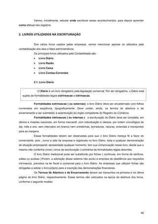 Vamos, inicialmente, estudar onde escriturar esses acontecimentos, para depois aprender
como efetuar tais registros.


2. LIVROS UTILIZADOS NA ESCRITURAÇÃO


             Dos vários livros usados pelas empresas, vamos mencionar apenas os utilizados pela
contabilização dos atos e fatos administrativos.
             Os principais livros utilizados pela Contabilidade são:
             •   Livro Diário
             •   Livro Razão
             •   Livro Caixa
             •   Livro Contas-Correntes


             2.1. Livro Diário


                 O Diário é um livro obrigatório pela legislação comercial. Por ser obrigatório, o Diário está
   sujeito às formalidades legais extrínsecas e intrínsecas.


             Formalidades extrínsecas ( ou externas): o livro Diário deve ser encadernado com folhas
numeradas em seqüência, tipograficamente. Deve conter, ainda, os termos de abertura e de
encerramento e ser submetido à autenticação do órgão competente do Registro do Comércio.
             Formalidades intrínsecas ( ou internas ): a escrituração do Diário deve ser completa, em
idioma e moedas nacionais, em forma mercantil, com individuação e clareza, por ordem cronológica de
dia, mês e ano, sem intervalos em branco nem entrelinhas, borraduras, rasuras, emendas e transportes
para as margens.
             Essas formalidades devem ser observadas para que o livro Diário mereça fé a favor do
comerciante, pois , como a vida da empresa e registrada no livro Diário, toda e qualquer demonstração
de situação empresarial, apresentada qualquer momento, tem sua comprovação nesse livro, desde que o
mesmo não contenha vícios ( erros de escrituração ) contrários às formalidades legais descritas.
             O livro Diário tradicional pode ser substituído por fichas ( contínuas, em forma de sanfona,
soltas ou avulsas ).Porém, a adoração desse sistema não exclui a empresa de obediência aos requisitos
intrínsecos, previstos na lei fiscal e comercial para o livro Diário. As empresas que utilizam fichas são
obrigadas a adotar o livro próprio para a inscrição das demonstrações financeiras.
             Os Termos de Abertura e de Encerramento devem ser transcritos na primeira e na última
página do livro Diário, respectivamente. Esses termos são colocados na época da abertura dos livros,
conforme o seguinte modelo:




                                                                                                           46
 