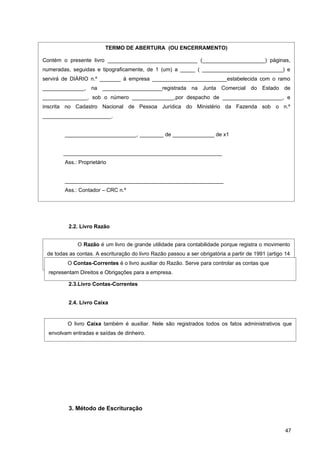 TERMO DE ABERTURA (OU ENCERRAMENTO)

Contém o presente livro ______________________________ (_____________________) páginas,
numeradas, seguidas e tipograficamente, de 1 (um) a _____ ( ___________________________) e
servirá de DIÁRIO n.º _______ à empresa _________________________estabelecida com o ramo
______________, na ____________________registrada na Junta Comercial do Estado de
_______________, sob o número ______________,por despacho de ____________________, e
inscrita no Cadastro Nacional de Pessoa Jurídica do Ministério da Fazenda sob o n.º
_______________________.


        ________________________, ________ de ______________ de x1


       _____________________________________________________
        Ass.: Proprietário


        _____________________________________________________
        Ass.: Contador – CRC n.º




          2.2. Livro Razão


             O Razão é um livro de grande utilidade para contabilidade porque registra o movimento
 de todas as contas. A escrituração do livro Razão passou a ser obrigatória a partir de 1991 (artigo 14
 da Lei n.º 8.218, de 29/8/91 ). Na Contabilidade moderna, Serve para escriturado em fichas.
          O Contas-Correntes é o livro auxiliar do Razão. o Razão é controlar as contas que
  representam Direitos e Obrigações para a empresa.

          2.3.Livro Contas-Correntes


          2.4. Livro Caixa


         O livro Caixa também é auxiliar. Nele são registrados todos os fatos administrativos que
  envolvam entradas e saídas de dinheiro.




          3. Método de Escrituração


                                                                                                     47
 