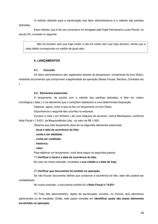 O método utilizado para a escrituração dos fatos administrativos é o método das partidas
dobradas.
            Esse método, que é de uso universal e foi divulgado pelo frade franciscano Lucas Pacioli, no
século XV, consiste no seguinte:


                 Não há devedor sem que haja credor e não há credor sem que haja devedor, sendo que a
     cada débito corresponde um crédito de igual valor.



            4. LANÇAMENTOS


            4.1.       Conceito
            Os fatos administrativos são registrados através do lançamento, inicialmente do livro Diário,
mediante documentos que comprovem a legitimidade da operação (Notas Fiscais, Recibos, Contratos etc
).


            4.2. Elementos essenciais
            O lançamento, de acordo com o método das partidas dobradas, é feito em ordem
cronológica ( data ), e os elementos que o compõem obedecem a uma determinada disposição.
            Vejamos, agora, como é que se faz um lançamento no livro Diário.
            Suponhamos o seguinte fato ocorrido na empresa:
            Compra à vista ( em dinheiro ) de uma máquina de escrever, marca Mantiqueira, conforme
Nota Fiscal n.º 8.831, da Maquinolândia Ltda., na valor de R$ 1.000.
            Observe que todo lançamento deve ter os seguintes elementos essenciais.
            . local e data da ocorrência do fato;
            . conta a ser debitada;
            . conta ser creditada;
            . histórico;
            . valor.
            Para elaborar um lançamento, você deve seguir os seguintes passos:
            1º) Verificar o local e a data da ocorrência do fato.
            No caso do nosso exemplo, considere a sua cidade e a data de hoje.


            2º) Verificar que documento foi emitido na operação.
            Se não houver documento idôneo que comprove a ocorrência do fato, este não poderá ser
contabilizado.
            No nosso exemplo, o documento emitido foi a Nota Fiscal n.º 8.931.


            3º) Todo fato administrativo, objeto de escrituração, envolve, no mínimo, dois elementos
patrimoniais ou de resultado. Então, este passo consiste em identificar quais são esses elementos
envolvidos na operação.


                                                                                                      48
 