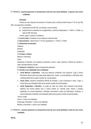 3ª FÓRMULA: quando aparecem no lançamento mais de uma conta debitada e apenas uma conta
                 creditada.


             Exemplo:
             Venda de uma máquina de escrever a Vicente Leite, conforme Nota Fiscal n.º 0118, por R$
500, nas seguintes condições:
             a. recebimento de R$ 100, em dinheiro como entrada;
             b. recebimento do restante em 4 pagamentos, conforme Duplicatas n.º 118/01 a 118/04, no
                 valor de R$ 100 cada.
             Vamos, agora, resolver o problema:
         1º) Local e data: considerar a sua cidade e a data de hoje.
         2º) Documentos: Nota Fiscal n.º 0118 e Duplicatas n.º 118/01 a 118/04.
         3º) Elementos envolvidos:
         máquina
         dinheiro
         Duplicatas
         4º) Contas a utilizar:
         Móveis e Utensílios
         Caixa
         Duplicatas a Receber, pois estamos vendendo a prazo. Logo, teremos o Direito de receber o
         valor correspondente à venda.
         5º) Preparar o histórico: veja no lançamento efetuado.
         6º) Contas a ser debitadas e/ou creditadas:
         •   conta Móveis e Utensílios: note que estamos vendendo uma máquina. Logo o nosso
             Patrimônio ficará diminuído pela saída deste bem. Assim, a conta Móveis e Utensílios será
             creditada (letra b do quadro auxiliar da escrituração).
         •   conta Caixa: estamos recebendo R$100 de entrada, o que aumentará o Ativo. Logo, a
             conta Caixa será debitada (letra a do quadro auxiliar da escrituração).
         •   conta Duplicatas a Receber: se parte do valor da venda será recebida futuramente,
             significa que temos Direito com o nosso cliente, Sr. Vicente Leite. Assim, o Direito
             registrado na conta Duplicatas a Receber aumentará o Ativo do Patrimônio. Portanto, a
             conta Duplicatas a Receber será debitada (letra a do quadro auxiliar da escrituração).
         Temos, então:
         Caixa = conta a ser debitada
         Duplicatas a Receber = conta a ser debitada
         Móveis e Utensílios = conta a ser creditada.


4º FÓRMULA : quando aparecem no lançamento mais de uma conta debitada e mais de uma conta
         creditada.


NOTA:


                                                                                                      53
 