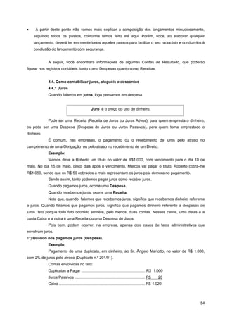 •    A partir deste ponto não vamos mais explicar a composição dos lançamentos minuciosamente,
    seguindo todos os passos, conforme temos feito até aqui. Porém, você, ao elaborar qualquer
    lançamento, deverá ter em mente todos aqueles passos para facilitar o seu raciocínio e conduzi-los à
    conclusão do lançamento com segurança.


            A seguir, você encontrará informações de algumas Contas de Resultado, que poderão
figurar nos registros contábeis, tanto como Despesas quanto como Receitas.


            4.4. Como contabilizar juros, aluguéis e descontos
            4.4.1 Juros
            Quando falamos em juros, logo pensamos em despesa.


                                                Juro é o preço do uso do dinheiro.


            Pode ser uma Receita (Receita de Juros ou Juros Ativos), para quem empresta o dinheiro,
ou pode ser uma Despesa (Despesa de Juros ou Juros Passivos), para quem toma emprestado o
dinheiro.
            É comum, nas empresas, o pagamento ou o recebimento de juros pelo atraso no
cumprimento de uma Obrigação ou pelo atraso no recebimento de um Direito.
            Exemplo:
            Marcos deve a Roberto um título no valor de R$1.000, com vencimento para o dia 10 de
maio. No dia 15 de maio, cinco dias após o vencimento, Marcos vai pagar o título. Roberto cobra-lhe
R$1.050, sendo que os R$ 50 cobrados a mais representam os juros pela demora no pagamento.
            Sendo assim, tanto podemos pagar juros como receber juros.
            Quando pagamos juros, ocorre uma Despesa.
            Quando recebemos juros, ocorre uma Receita.
            Note que, quando falamos que recebemos juros, significa que recebemos dinheiro referente
a juros. Quando falamos que pagamos juros, significa que pagamos dinheiro referente a despesas de
juros. Isto porque todo fato ocorrido envolve, pelo menos, duas contas. Nesses casos, uma delas é a
conta Caixa e a outra é uma Receita ou uma Despesa de Juros.
            Pois bem, podem ocorrer, na empresa, apenas dois casos de fatos administrativos que
envolvam juros.
1º) Quando nós pagamos juros (Despesa).
            Exemplo:
            Pagamento de uma duplicata, em dinheiro, ao Sr. Ângelo Mariotto, no valor de R$ 1.000,
com 2% de juros pelo atraso (Duplicata n.º 201/01).
            Contas envolvidas no fato:
            Duplicatas a Pagar ............................................................. R$ 1.000
            Juros Passivos ................................................................... R$         20
            Caixa .................................................................................. R$ 1.020




                                                                                                                54
 
