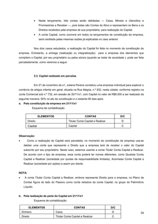 •   Neste lançamento, três contas serão debitadas — Caixa, Móveis e Utensílios e
                    Promissórias a Receber —, pois todas são Contas do Ativo e representam os Bens e os
                    Direitos recebidos pela empresa de sua proprietária, para realização do Capital.
                •   A conta Capital, como ocorrerá em todos os lançamentos de constituição da empresa,
                    será creditada pelas mesmas razões já explicadas no caso anterior.


                Nos dois casos estudados, a realização do Capital foi feita no momento da constituição da
empresa. Entretanto, a entrega (realização ou integralização)         para a empresa dos elementos que
compõem o Capital, por seu proprietário ou pelos sócios (quando se tratar de sociedade ), pode ser feita
parceladamente, como veremos a seguir.




                5.3. Capital realizado em parcelas


                Em 21 de novembro de x1, Juliana Pereira constituiu uma empresa individual para explorar o
comércio de artigos infantis em geral, situada na Rua Alegria, n.º 932, nesta cidade, conforme registro na
Junta Comercial sob n.º 732, em sessão de 30/11/x1, com Capital no valor de R$8.000 a ser realizado da
seguinte maneira: 50% no ato da constituição e o restante 90 dias após.
a. Pela constituição da empresa em 21/11/x1
               Esquema de contabilização


                    ELEMENTOS                              CONTAS                        D/C
         Direito                             Titular Conta Capital a Realizar             D
         Capital                             Capital                                      C


Observação:
•       Como a realização do Capital será parcelada, no momento da constituição da empresa usa-se
     debitar uma conta que represente o Direito que a empresa terá de receber o valor do Capital
     subscrito por seu proprietário. Neste caso, estamos usando a conta Titular Conta Capital a Realizar.
     De acordo com o tipo da empresa, essa conta poderá ter nomes diferentes, como Quotista Conta
     Capital a Realizar (sociedade por quotas de responsabilidade limitada), Acionistas Conta Capital a
     Realizar (sociedade por ações) e assim por diante.


NOTA:
•     A conta Titular Conta Capital a Realizar, embora represente Direito para a empresa, no Plano de
     Contas figura do lado do Passivo como conta redutora da conta Capital, no grupo do Patrimônio
     Líquido.


b. Pela realização de parte do Capital em 21/11/x1
                Esquema de contabilização:

          ELEMENTOS                              CONTAS                          D/C
    Dinheiro                      Caixa                                           D                    59
    Direito                       Titular Conta Capital a Realizar                C
 