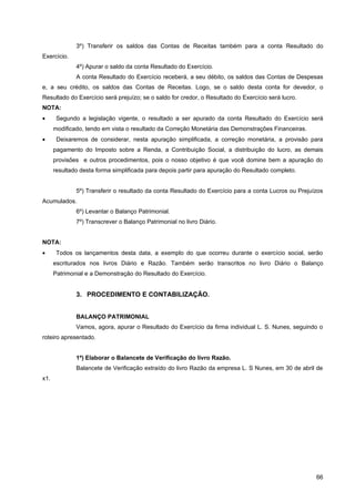 3º) Transferir os saldos das Contas de Receitas também para a conta Resultado do
Exercício.
              4º) Apurar o saldo da conta Resultado do Exercício.
              A conta Resultado do Exercício receberá, a seu débito, os saldos das Contas de Despesas
e, a seu crédito, os saldos das Contas de Receitas. Logo, se o saldo desta conta for devedor, o
Resultado do Exercício será prejuízo; se o saldo for credor, o Resultado do Exercício será lucro.
NOTA:
•      Segundo a legislação vigente, o resultado a ser apurado da conta Resultado do Exercício será
      modificado, tendo em vista o resultado da Correção Monetária das Demonstrações Financeiras.
•      Deixaremos de considerar, nesta apuração simplificada, a correção monetária, a provisão para
      pagamento do Imposto sobre a Renda, a Contribuição Social, a distribuição do lucro, as demais
      provisões e outros procedimentos, pois o nosso objetivo é que você domine bem a apuração do
      resultado desta forma simplificada para depois partir para apuração do Resultado completo.


              5º) Transferir o resultado da conta Resultado do Exercício para a conta Lucros ou Prejuízos
Acumulados.
              6º) Levantar o Balanço Patrimonial.
              7º) Transcrever o Balanço Patrimonial no livro Diário.


NOTA:
•      Todos os lançamentos desta data, a exemplo do que ocorreu durante o exercício social, serão
      escriturados nos livros Diário e Razão. Também serão transcritos no livro Diário o Balanço
      Patrimonial e a Demonstração do Resultado do Exercício.


              3. PROCEDIMENTO E CONTABILIZAÇÃO.


              BALANÇO PATRIMONIAL
              Vamos, agora, apurar o Resultado do Exercício da firma individual L. S. Nunes, seguindo o
roteiro apresentado.


              1º) Elaborar o Balancete de Verificação do livro Razão.
              Balancete de Verificação extraído do livro Razão da empresa L. S Nunes, em 30 de abril de
x1.




                                                                                                      66
 