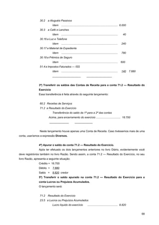 30.2   a Aluguéis Passivos
                            Idem    ............................................................................ 6.000
                 30.3   a Café e Lanches
                            Idem    ............................................................................    40
                 30.16 a Luz e Telefone
                            Idem    ............................................................................   240
                 30.17 a Material de Expediente
                            Idem    ............................................................................   780
                 30.18 a Prêmios de Seguro
                            Idem    ............................................................................   600
                 51.4 a Impostos Faturados — ISS
                            Idem    ............................................................................   140   7.880
                            ___________________                       _________________


                3º) Transferir os saldos das Contas de Receita para a conta 71.2 — Resultado do
                Exercício
                Essa transferência é feita através do seguinte lançamento:


                 60.2 Receitas de Serviços
                 71.2 a Resultado do Exercício
                            Transferência do saldo da 1ª para a 2ª das contas
                        Acima, para encerramento do exercício ................................. 16.700
                         _____________                ____________


                 Neste lançamento houve apenas uma Conta de Receita. Caso tivéssemos mais de uma
conta, usaríamos a expressão Diversos.


                4º) Apurar o saldo da conta 71.2 — Resultado do Exercício.
                Após ter efetuado os dois lançamentos anteriores no livro Diário, evidentemente você
deve registrá-los também no livro Razão. Sendo assim, a conta 71.2 — Resultado do Exercício, no seu
livro Razão, apresenta a seguinte situação:
                Crédito = 16.700
                Débito =    7.880
                Saldo =     8.820 credor
                5º) Transferir o saldo apurado na conta 71.2 — Resultado do Exercício para a
                conta Lucros ou Prejuízos Acumulados.
                O lançamento será:


                 71.2   Resultado do Exercício
                 23.5 a Lucros ou Prejuízos Acumulados
                            Lucro líquido do exercício                 ......................................... 8.820


                                                                                                                                 68
 