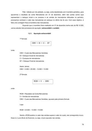 Pelo método por nós adotado, ou seja, conta desdobrada com inventário periódico, para
apurarmos o resultado da conta Mercadorias em 31 de dezembro, além das contas acima (que
representam o estoque inicial e as compras e as vendas de mercadorias efetuadas no período),
precisamos conhecer o valor das mercadorias em estoque no último dia do ano. Com esse objetivo, é
feita uma contagem física (inventário) das mercadorias.
                Supondo que o inventário físico realizado em 31 de dezembro tenha sido de R$ 12.000,
vamos estudar dois processos de apuração: extracontábil e contábil.


                          1.2.1.    Apuração extracontábil


            1ª fórmula:

                                   CMV = EI + C - EF



onde:
            CMV = Custo das Mercadorias Vendidas
            EI = Estoque Inicial de mercadorias
            C = Compras de mercadorias
            EF = Estoque Final de mercadorias


            Assim, temos:
            CMV = 5.000 + 20.000 – 12.000 = 13.000


            2ª fórmula:



                                    RCM = V - CMV



onde:


            RCM = Resultado da Conta Mercadorias
            V = Vendas de mercadorias
            CMV = Custo das Mercadorias Vendidas, apurado pela primeira fórmula


            Logo:


            RCM = 23.000 – 13.000 = 10.000


            Sendo o RCM positivo (o valor das vendas supera o valor do custo), ele corresponde a lucro.
Esse é o Lucro Bruto do Exercício, ou seja, o lucro apurado nas vendas.



                                                                                                    79
 